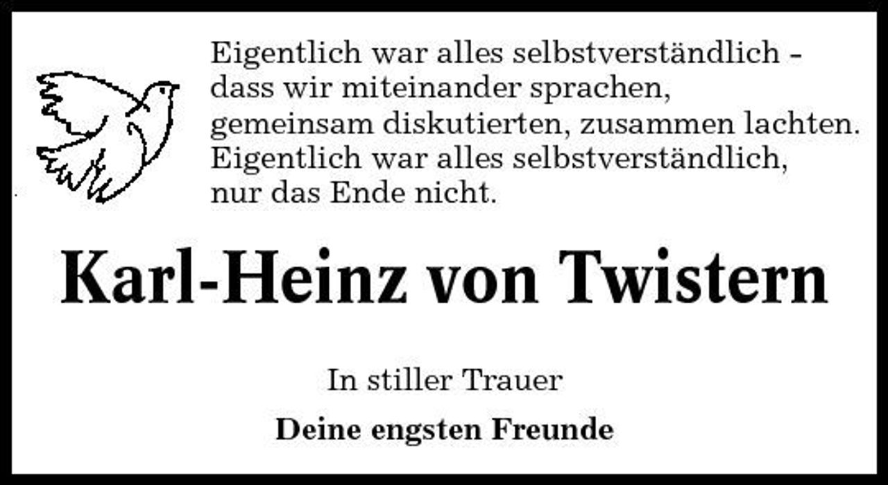 <p>Eigentlich war alles selbstverständlich dass wir miteinander sprachen, gemeinsam diskutierten, zusammen lachten. Eigentlich war alles selbstverständlich, nur das Ende nicht.</p><p>Karl-Heinz von Twistern<br />In stiller Trauer Deine engsten Freunde</p>