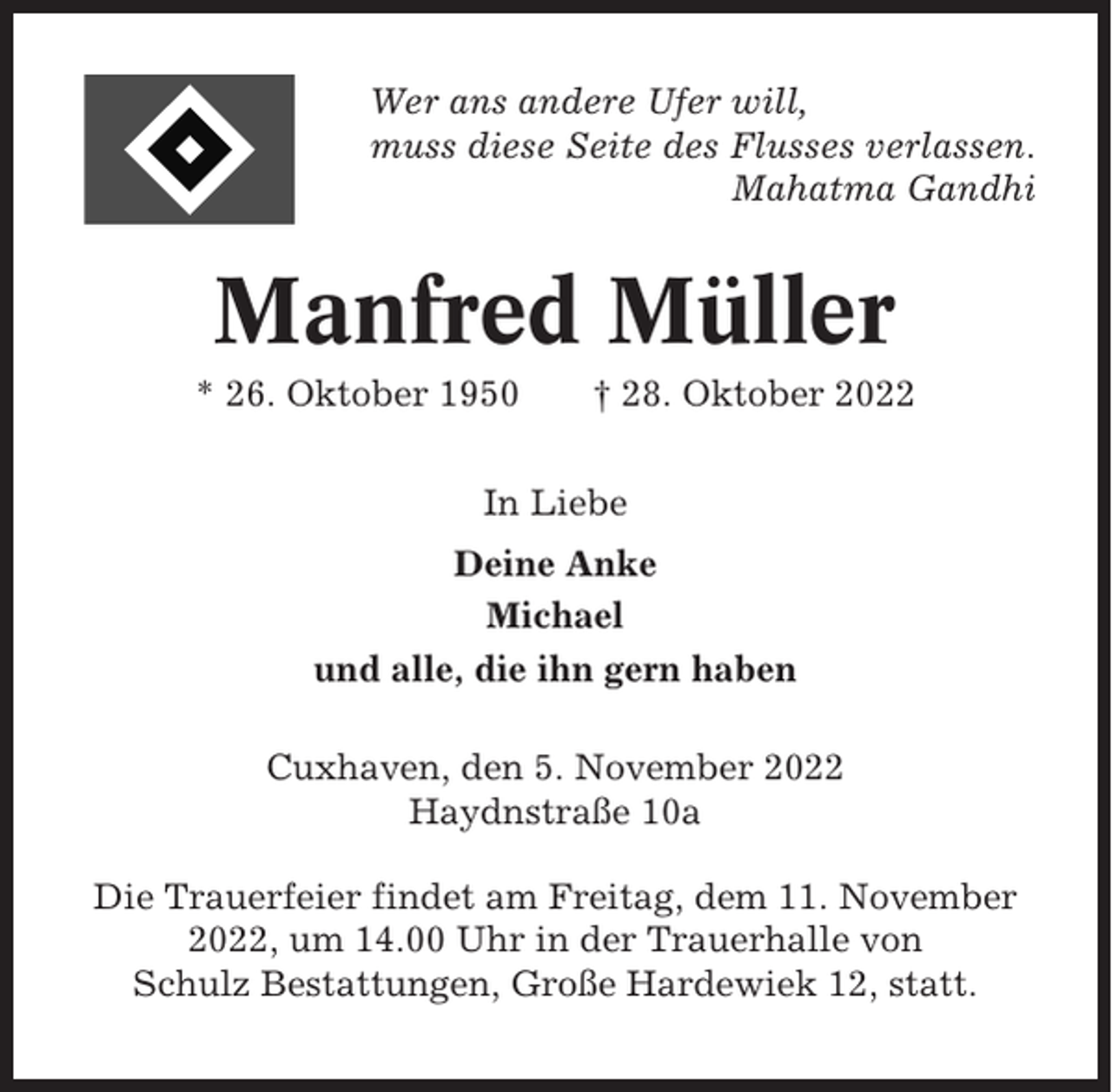 <p>Wer ans andere Ufer will,<br />muss diese Seite des Flusses verlassen.<br />Mahatma Gandhi</p><p>Manfred Müller<br />* 26. Oktober 1950</p><p>† 28. Oktober 2022</p><p>In Liebe<br />Deine Anke<br />Michael<br />und alle, die ihn gern haben<br />Cuxhaven, den 5. November 2022<br />Haydnstraße 10a<br />Die Trauerfeier findet am Freitag, dem 11. November<br />2022, um 14.00 Uhr in der Trauerhalle von<br />Schulz Bestattungen, Große Hardewiek 12, statt.</p>