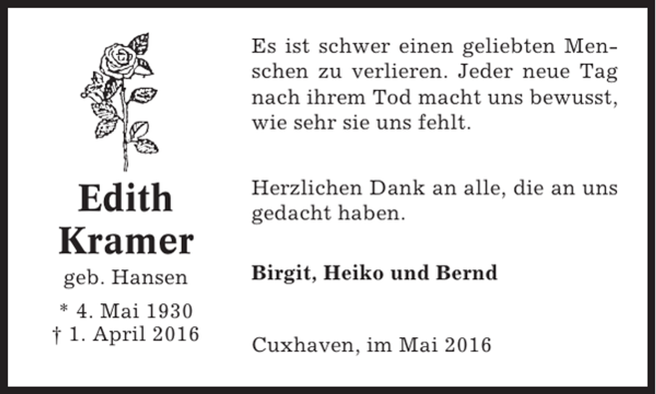 <p>Es ist schwer einen geliebten Menschen zu verlieren. Jeder neue Tag<br />nach ihrem Tod macht uns bewusst,<br />wie sehr sie uns fehlt.</p><p>Edith<br />Kramer</p><p>Herzlichen Dank an alle, die an uns<br />gedacht haben.</p><p>geb. Hansen</p><p>Birgit, Heiko und Bernd</p><p>* 4. Mai 1930<br />† 1. April 2016</p><p>Cuxhaven, im Mai 2016</p>
