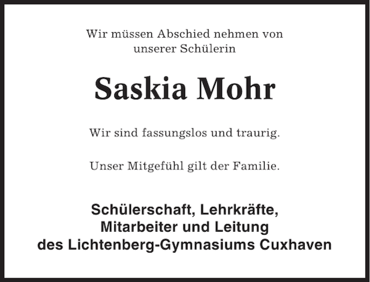 <p>Wir müssen Abschied nehmen von<br />unserer Schülerin</p>
<p>Saskia Mohr<br />Wir sind fassungslos und traurig.<br />Unser Mitgefühl gilt der Familie.</p>
<p>Schülerschaft, Lehrkräfte,<br />Mitarbeiter und Leitung<br />des Lichtenberg-Gymnasiums Cuxhaven</p>