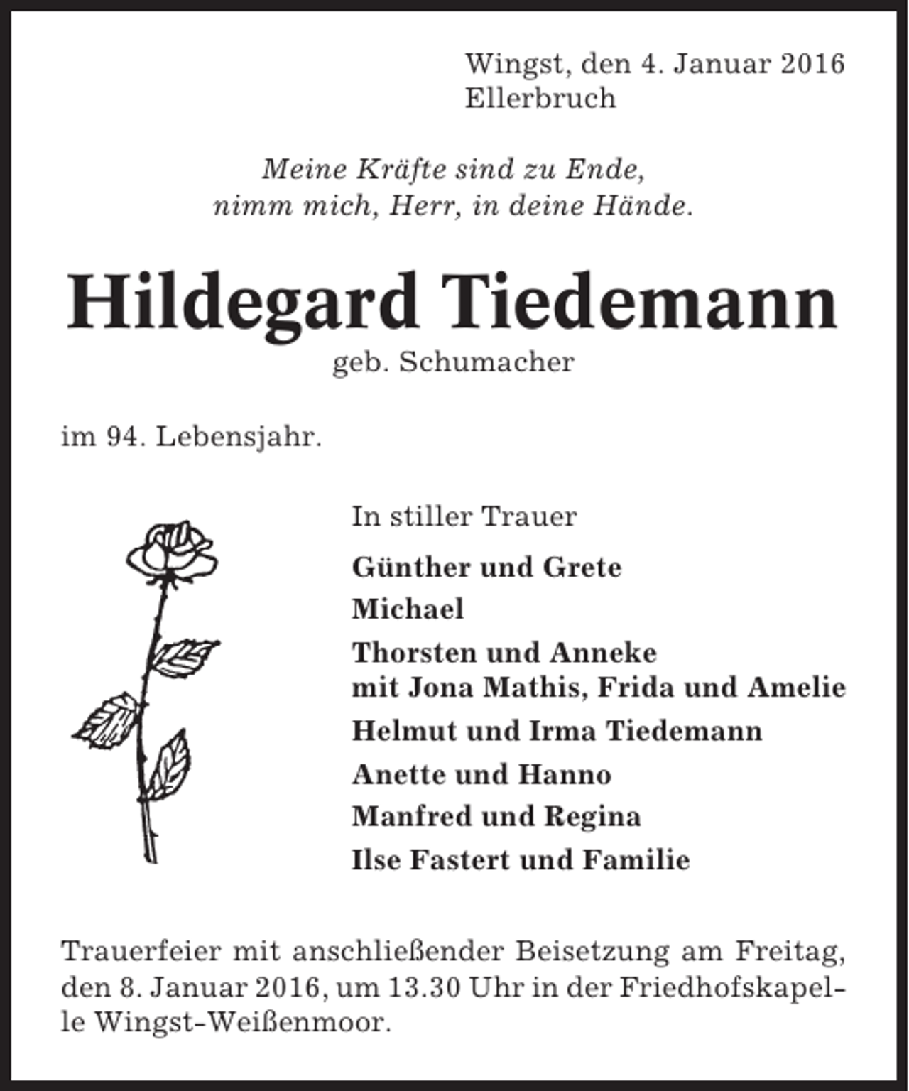 <p>Wingst, den 4. Januar 2016<br />Ellerbruch<br />Meine Kräfte sind zu Ende,<br />nimm mich, Herr, in deine Hände.</p><p>Hildegard Tiedemann<br />geb. Schumacher<br />im 94. Lebensjahr.<br />In stiller Trauer<br />Günther und Grete<br />Michael<br />Thorsten und Anneke<br />mit Jona Mathis, Frida und Amelie<br />Helmut und Irma Tiedemann<br />Anette und Hanno<br />Manfred und Regina<br />Ilse Fastert und Familie<br />Trauerfeier mit anschließender Beisetzung am Freitag,<br />den 8. Januar 2016, um 13.30 Uhr in der Friedhofskapelle Wingst-Weißenmoor.</p>