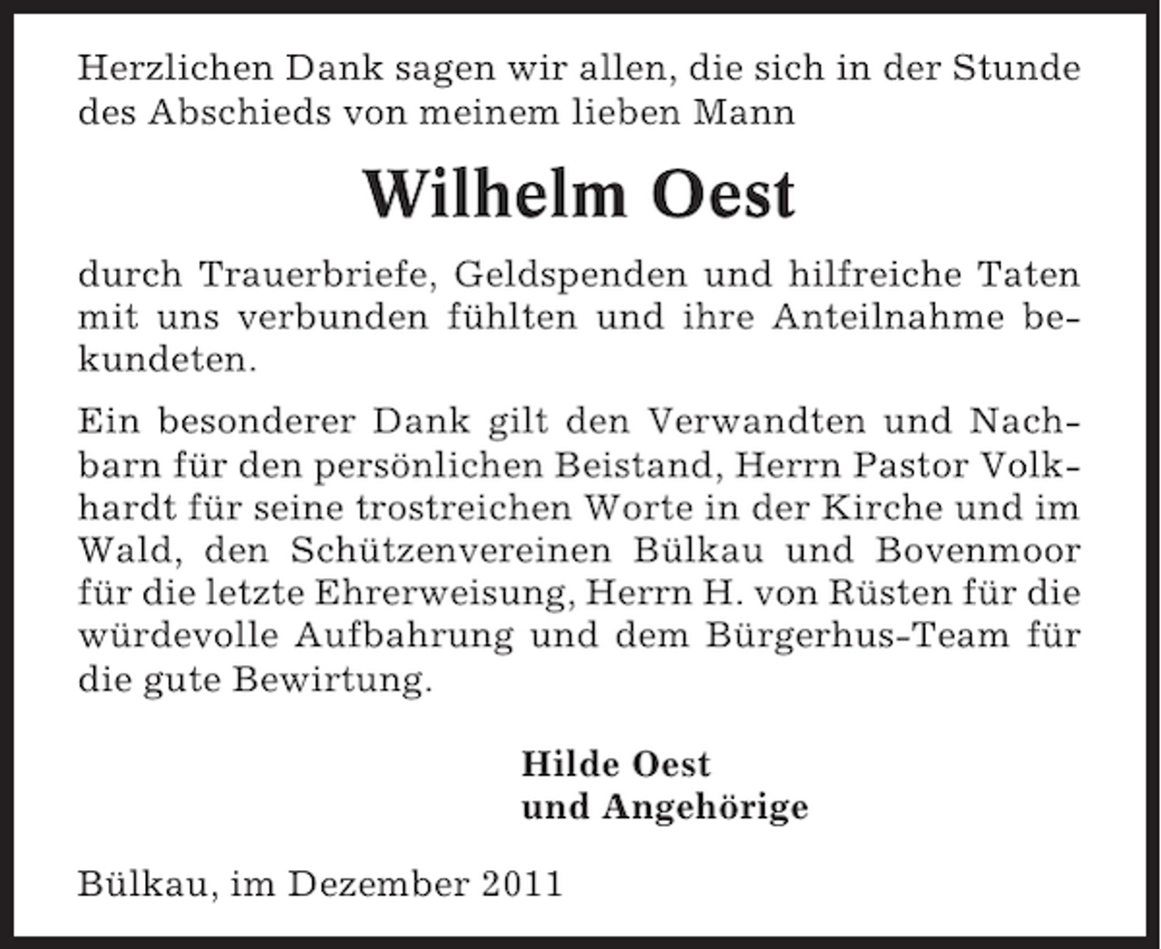 <p>Herzlichen Dank sagen wir allen, die sich in der Stunde<br />des Abschieds von meinem lieben Mann</p><p>Wilhelm Oest<br />durch Trauerbriefe, Geldspenden und hilfreiche Taten<br />mit uns verbunden fühlten und ihre Anteilnahme bekundeten.<br />Ein besonderer Dank gilt den Verwandten und Nachbarn für den persönlichen Beistand, Herrn Pastor Volkhardt für seine trostreichen Worte in der Kirche und im<br />Wald, den Schützenvereinen Bülkau und Bovenmoor<br />für die letzte Ehrerweisung, Herrn H. von Rüsten für die<br />würdevolle Aufbahrung und dem Bürgerhus-Team für<br />die gute Bewirtung.<br />Hilde Oest<br />und Angehörige<br />Bülkau, im Dezember 2011</p>