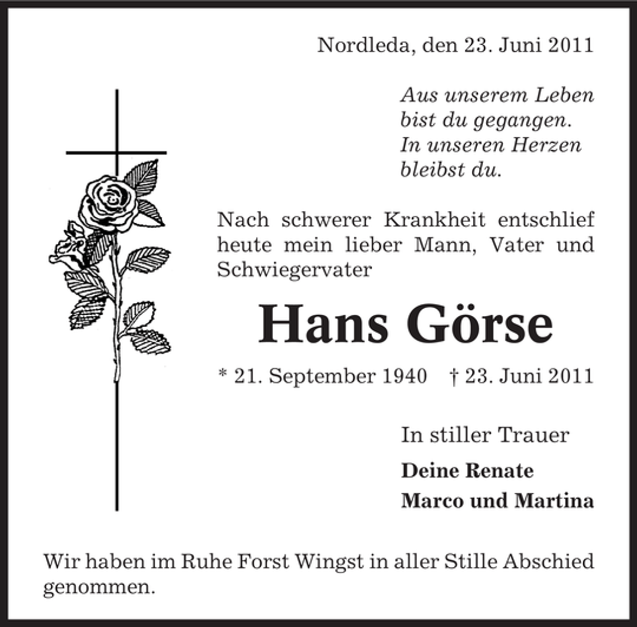 <p>Nordleda, den 23. Juni 2011<br />Aus unserem Leben<br />bist du gegangen.<br />In unseren Herzen<br />bleibst du.<br />Nach schwerer Krankheit entschlief<br />heute mein lieber Mann, Vater und<br />Schwiegervater</p><p>Hans Görse<br />* 21. September 1940</p><p>† 23. Juni 2011</p><p>In stiller Trauer<br />Deine Renate<br />Marco und Martina<br />Wir haben im Ruhe Forst Wingst in aller Stille Abschied<br />genommen.</p>