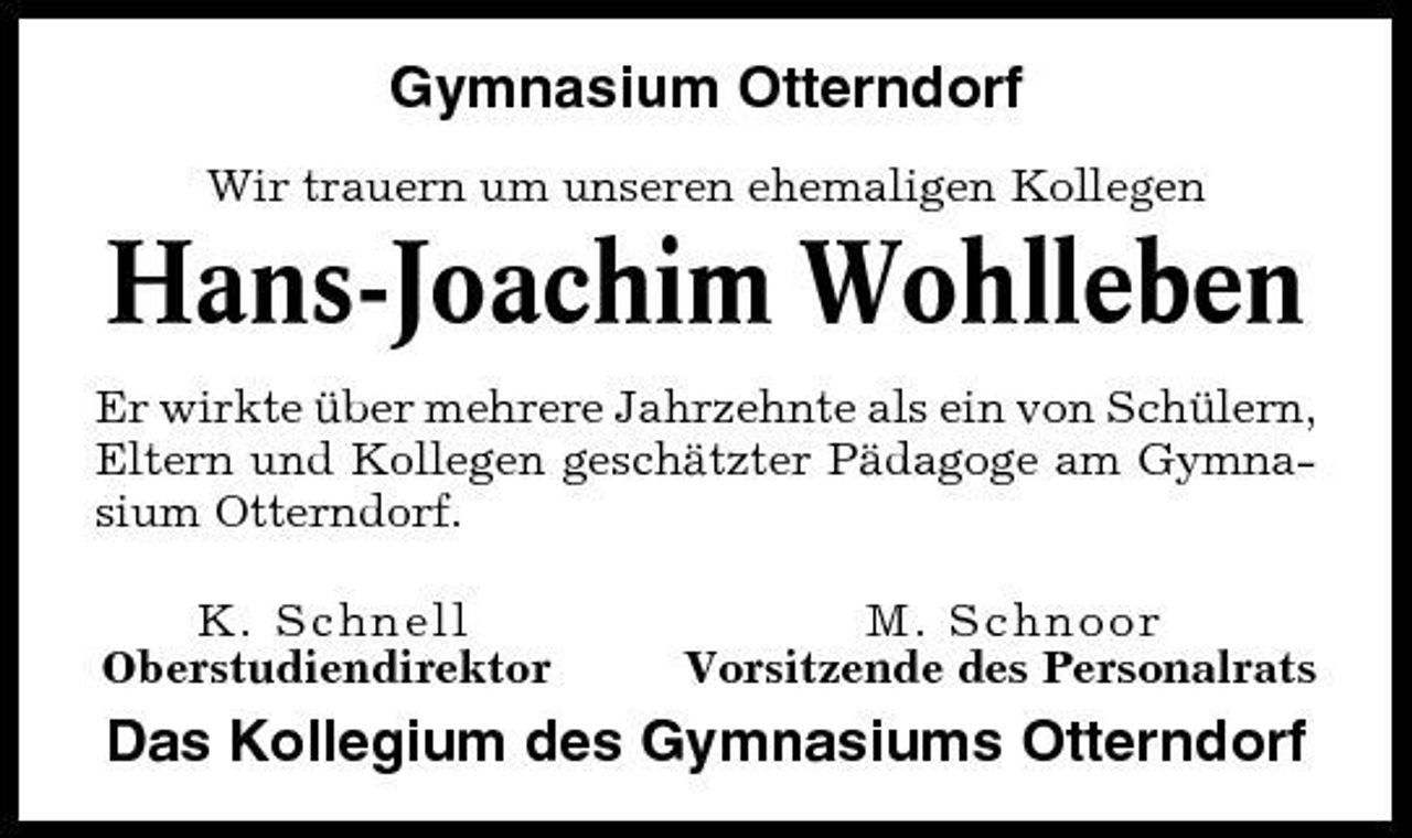 <p>Gymnasium Otterndorf<br />Wir trauern um unseren ehemaligen Kollegen</p>
<p>Hans-Joachim Wohlleben<br />Er wirkte über mehrere Jahrzehnte als ein von Schülern, Eltern und Kollegen geschätzter Pädagoge am Gymnasium Otterndorf. K. Schnell Oberstudiendirektor M. Schnoor Vorsitzende des Personalrats</p>
<p>Das Kollegium des Gymnasiums Otterndorf</p>