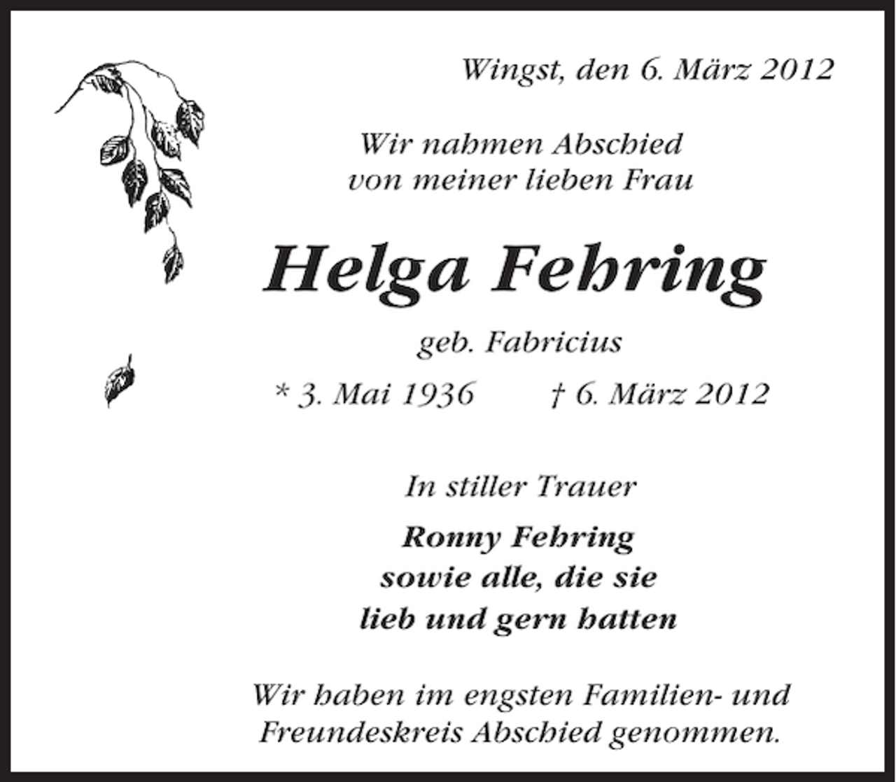<p>Wingst, den 6. März 2012<br />Wir nahmen Abschied<br />von meiner lieben Frau</p><p>Helga Fehring<br />geb. Fabricius<br />* 3. Mai 1936</p><p>† 6. März 2012</p><p>In stiller Trauer<br />Ronny Fehring<br />sowie alle, die sie<br />lieb und gern hatten<br />Wir haben im engsten Familien- und<br />Freundeskreis Abschied genommen.</p>