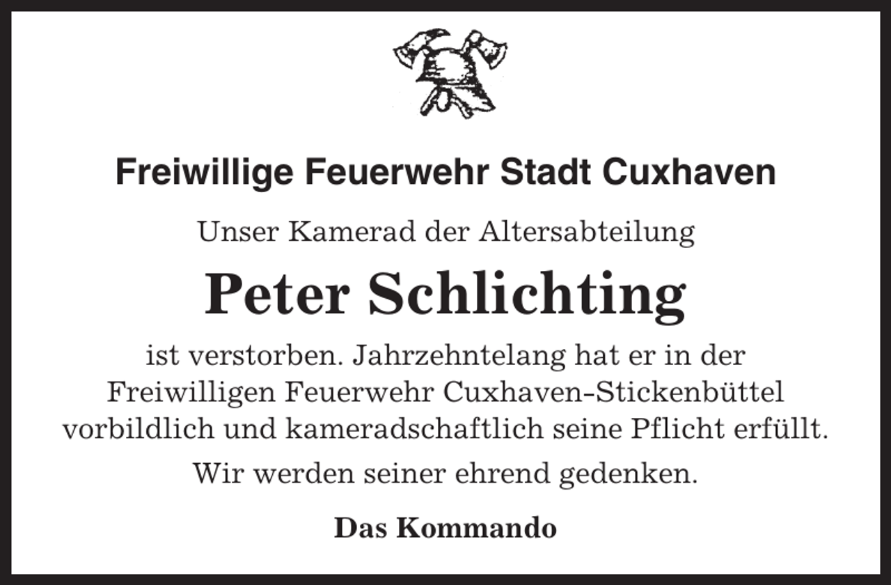 <p>Freiwillige Feuerwehr Stadt Cuxhaven<br />Unser Kamerad der Altersabteilung</p><p>Peter Schlichting<br />ist verstorben. Jahrzehntelang hat er in der<br />Freiwilligen Feuerwehr Cuxhaven-Stickenbüttel<br />vorbildlich und kameradschaftlich seine Pflicht erfüllt.<br />Wir werden seiner ehrend gedenken.<br />Das Kommando</p>
