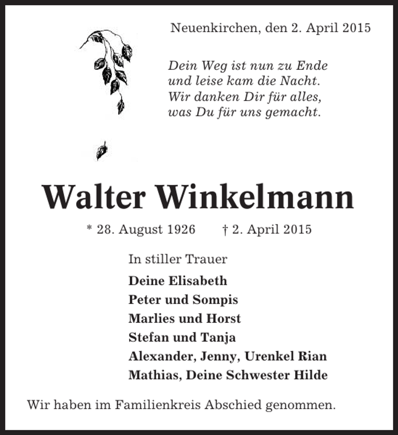 <p>Neuenkirchen, den 2. April 2015<br />Dein Weg ist nun zu Ende<br />und leise kam die Nacht.<br />Wir danken Dir für alles,<br />was Du für uns gemacht.</p>
<p>Walter Winkelmann<br />* 28. August 1926</p>
<p>† 2. April 2015</p>
<p>In stiller Trauer<br />Deine Elisabeth<br />Peter und Sompis<br />Marlies und Horst<br />Stefan und Tanja<br />Alexander, Jenny, Urenkel Rian<br />Mathias, Deine Schwester Hilde<br />Wir haben im Familienkreis Abschied genommen.</p>