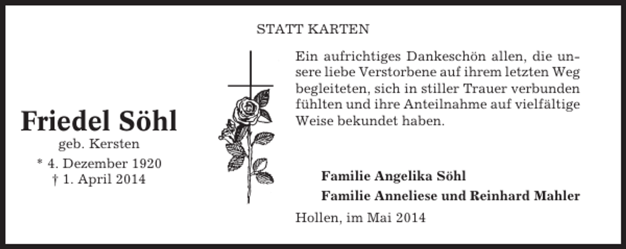 <p>STATT KARTEN</p><p>Friedel Söhl<br />geb. Kersten<br />* 4. Dezember 1920<br />† 1. April 2014</p><p>Ein aufrichtiges Dankeschön allen, die unsere liebe Verstorbene auf ihrem letzten Weg<br />begleiteten, sich in stiller Trauer verbunden<br />fühlten und ihre Anteilnahme auf vielfältige<br />Weise bekundet haben.</p><p>Familie Angelika Söhl<br />Familie Anneliese und Reinhard Mahler<br />Hollen, im Mai 2014</p>