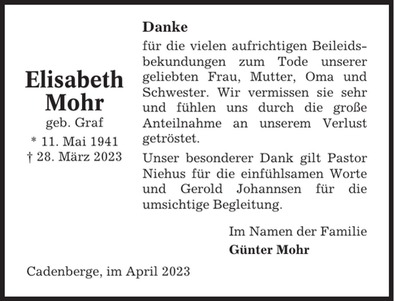 <p>Danke</p><p>Elisabeth<br />Mohr<br />geb. Graf<br />* 11. Mai 1941<br />† 28. März 2023</p><p>für die vielen aufrichtigen Beileidsbekundungen zum Tode unserer<br />geliebten Frau, Mutter, Oma und<br />Schwester. Wir vermissen sie sehr<br />und fühlen uns durch die große<br />Anteilnahme an unserem Verlust<br />getröstet.<br />Unser besonderer Dank gilt Pastor<br />Niehus für die einfühlsamen Worte<br />und Gerold Johannsen für die<br />umsichtige Begleitung.<br />Im Namen der Familie<br />Günter Mohr</p><p>Cadenberge, im April 2023</p>