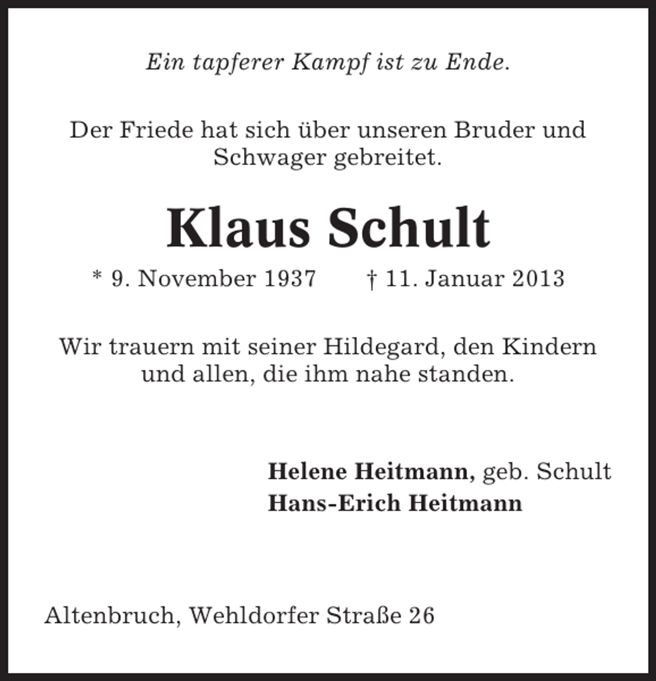 <p>Ein tapferer Kampf ist zu Ende.<br />Der Friede hat sich über unseren Bruder und<br />Schwager gebreitet.</p><p>Klaus Schult<br />* 9. November 1937</p><p>† 11. Januar 2013</p><p>Wir trauern mit seiner Hildegard, den Kindern<br />und allen, die ihm nahe standen.</p><p>Helene Heitmann, geb. Schult<br />Hans-Erich Heitmann</p><p>Altenbruch, Wehldorfer Straße 26</p>