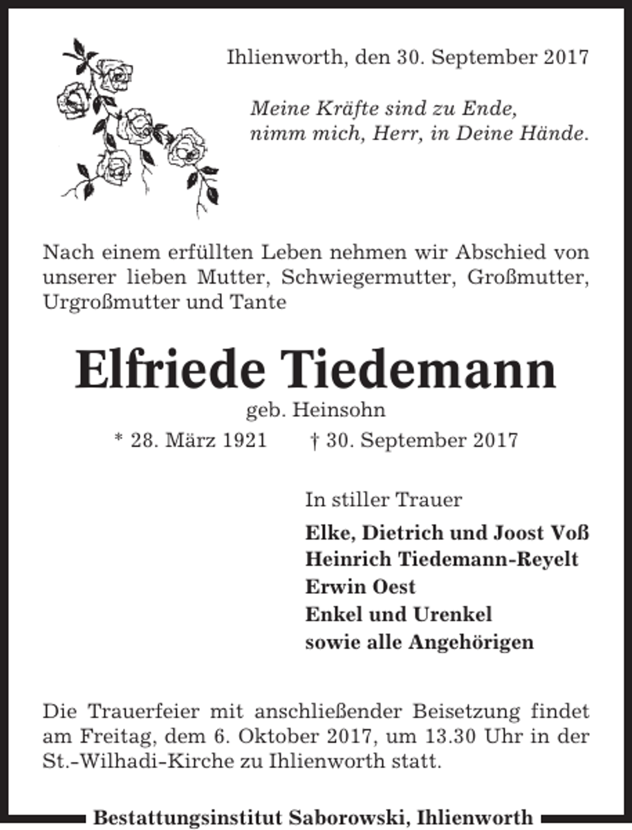 <p>Ihlienworth, den 30. September 2017<br />Meine Kräfte sind zu Ende,<br />nimm mich, Herr, in Deine Hände.</p><p>Nach einem erfüllten Leben nehmen wir Abschied von<br />unserer lieben Mutter, Schwiegermutter, Großmutter,<br />Urgroßmutter und Tante</p><p>Elfriede Tiedemann<br />geb. Heinsohn<br />* 28. März 1921<br />† 30. September 2017<br />In stiller Trauer<br />Elke, Dietrich und Joost Voß<br />Heinrich Tiedemann-Reyelt<br />Erwin Oest<br />Enkel und Urenkel<br />sowie alle Angehörigen<br />Die Trauerfeier mit anschließender Beisetzung findet<br />am Freitag, dem 6. Oktober 2017, um 13.30 Uhr in der<br />St.-Wilhadi-Kirche zu Ihlienworth statt.<br />Bestattungsinstitut Saborowski, Ihlienworth</p>