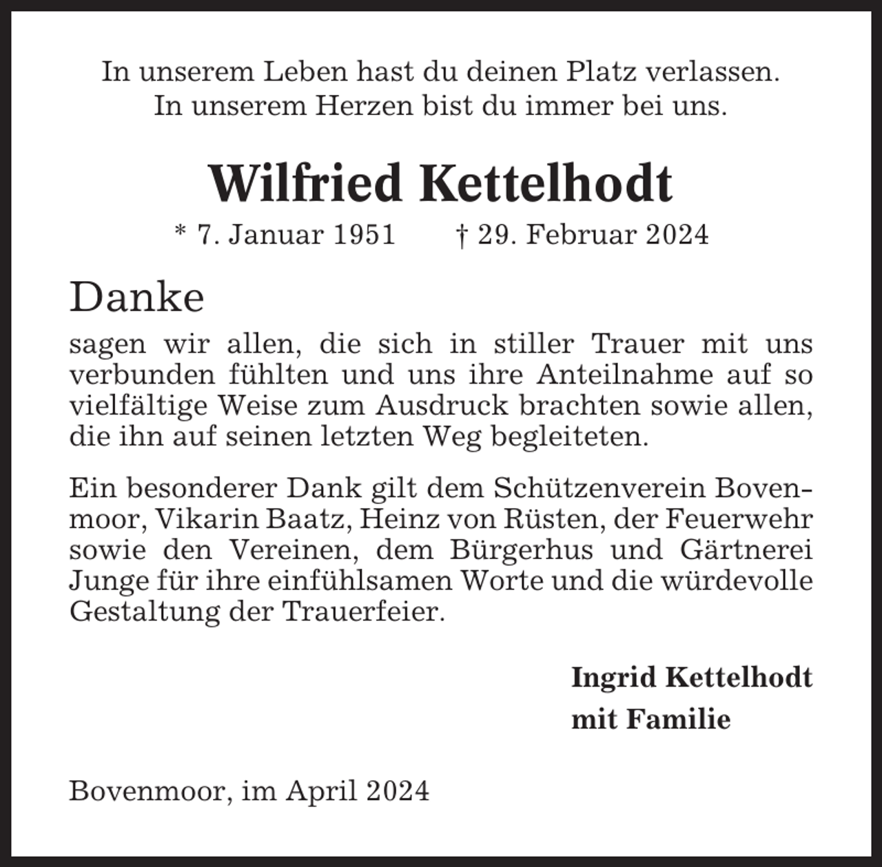 <p>In unserem Leben hast du deinen Platz verlassen.<br />In unserem Herzen bist du immer bei uns.</p><p>Wilfried Kettelhodt<br />* 7. Januar 1951</p><p>† 29. Februar 2024</p><p>Danke<br />sagen wir allen, die sich in stiller Trauer mit uns<br />verbunden fühlten und uns ihre Anteilnahme auf so<br />vielfältige Weise zum Ausdruck brachten sowie allen,<br />die ihn auf seinen letzten Weg begleiteten.<br />Ein besonderer Dank gilt dem Schützenverein Bovenmoor, Vikarin Baatz, Heinz von Rüsten, der Feuerwehr<br />sowie den Vereinen, dem Bürgerhus und Gärtnerei<br />Junge für ihre einfühlsamen Worte und die würdevolle<br />Gestaltung der Trauerfeier.<br />Ingrid Kettelhodt<br />mit Familie<br />Bovenmoor, im April 2024</p>