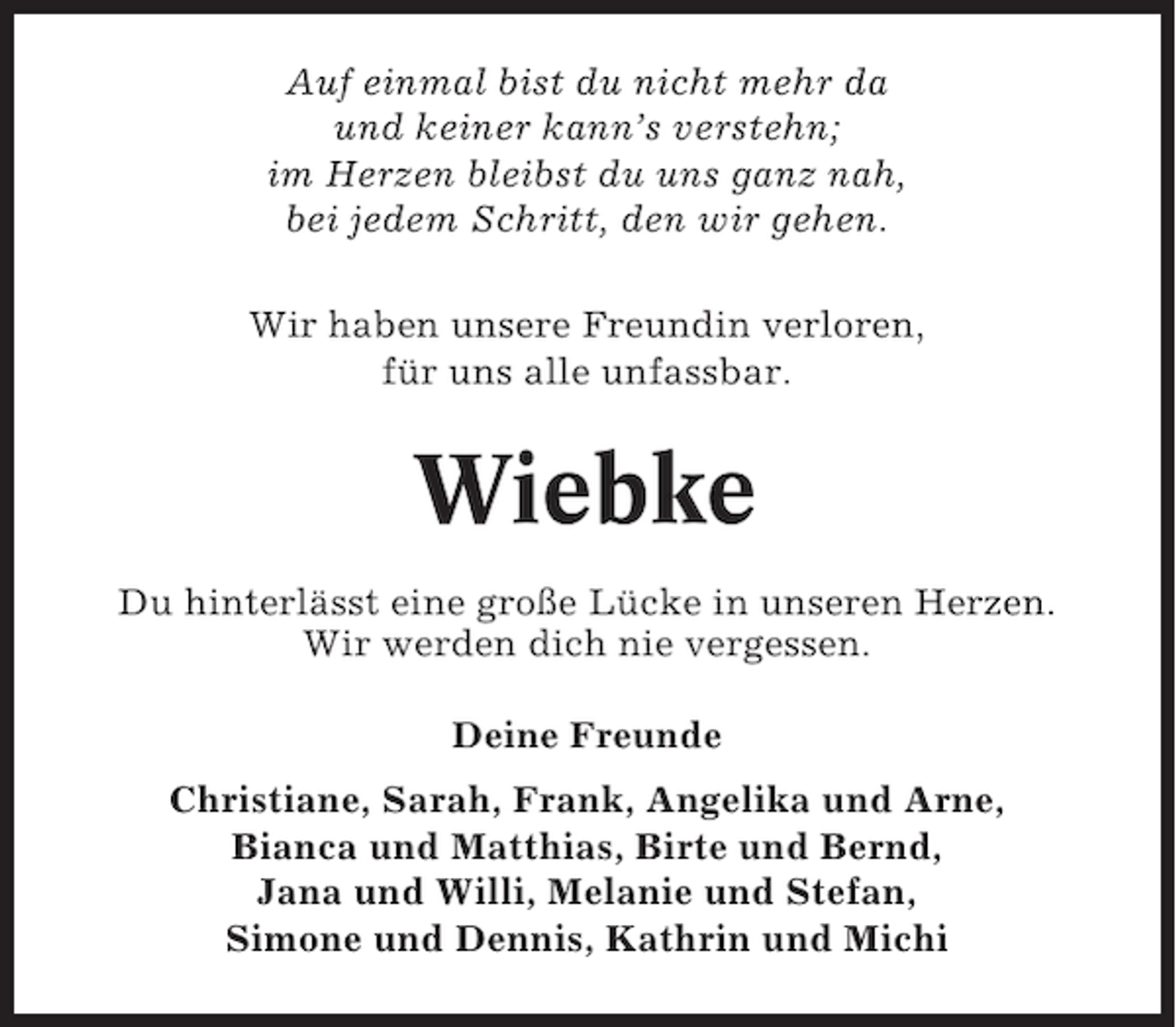 <p>Auf einmal bist du nicht mehr da<br />und keiner kann’s verstehn;<br />im Herzen bleibst du uns ganz nah,<br />bei jedem Schritt, den wir gehen.<br />Wir haben unsere Freundin verloren,<br />für uns alle unfassbar.</p><p>Wiebke<br />Du hinterlässt eine große Lücke in unseren Herzen.<br />Wir werden dich nie vergessen.<br />Deine Freunde<br />Christiane, Sarah, Frank, Angelika und Arne,<br />Bianca und Matthias, Birte und Bernd,<br />Jana und Willi, Melanie und Stefan,<br />Simone und Dennis, Kathrin und Michi</p>