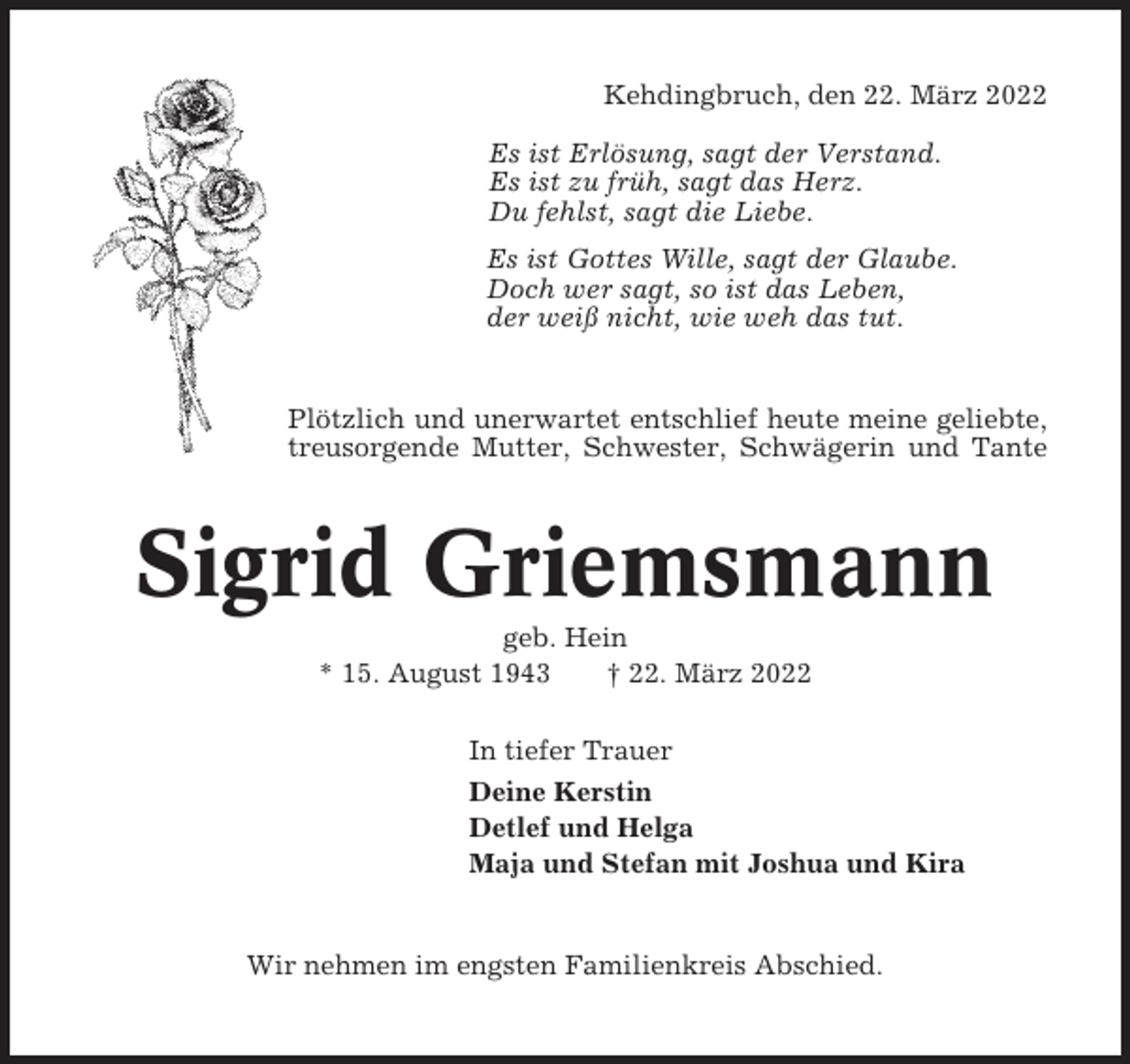 <p>Kehdingbruch, den 22. März 2022<br />Es ist Erlösung, sagt der Verstand.<br />Es ist zu früh, sagt das Herz.<br />Du fehlst, sagt die Liebe.<br />Es ist Gottes Wille, sagt der Glaube.<br />Doch wer sagt, so ist das Leben,<br />der weiß nicht, wie weh das tut.</p><p>Plötzlich und unerwartet entschlief heute meine geliebte,<br />treusorgende Mutter, Schwester, Schwägerin und Tante</p><p>Sigrid Griemsmann<br />geb. Hein<br />* 15. August 1943<br />† 22. März 2022<br />In tiefer Trauer<br />Deine Kerstin<br />Detlef und Helga<br />Maja und Stefan mit Joshua und Kira</p><p>Wir nehmen im engsten Familienkreis Abschied.</p>