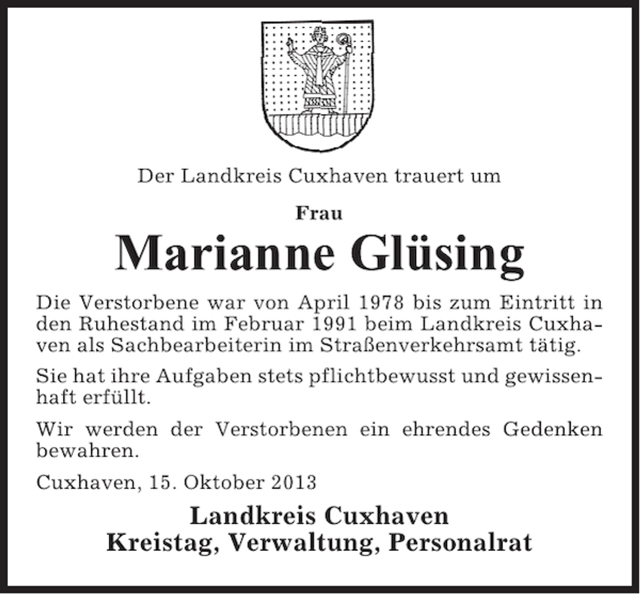 <p>Der Landkreis Cuxhaven trauert um<br />Frau</p><p>Marianne Glüsing<br />Die Verstorbene war von April 1978 bis zum Eintritt in<br />den Ruhestand im Februar 1991 beim Landkreis Cuxhaven als Sachbearbeiterin im Straßenverkehrsamt tätig.<br />Sie hat ihre Aufgaben stets pflichtbewusst und gewissenhaft erfüllt.<br />Wir werden der Verstorbenen ein ehrendes Gedenken<br />bewahren.<br />Cuxhaven, 15. Oktober 2013</p><p>Landkreis Cuxhaven<br />Kreistag, Verwaltung, Personalrat</p>