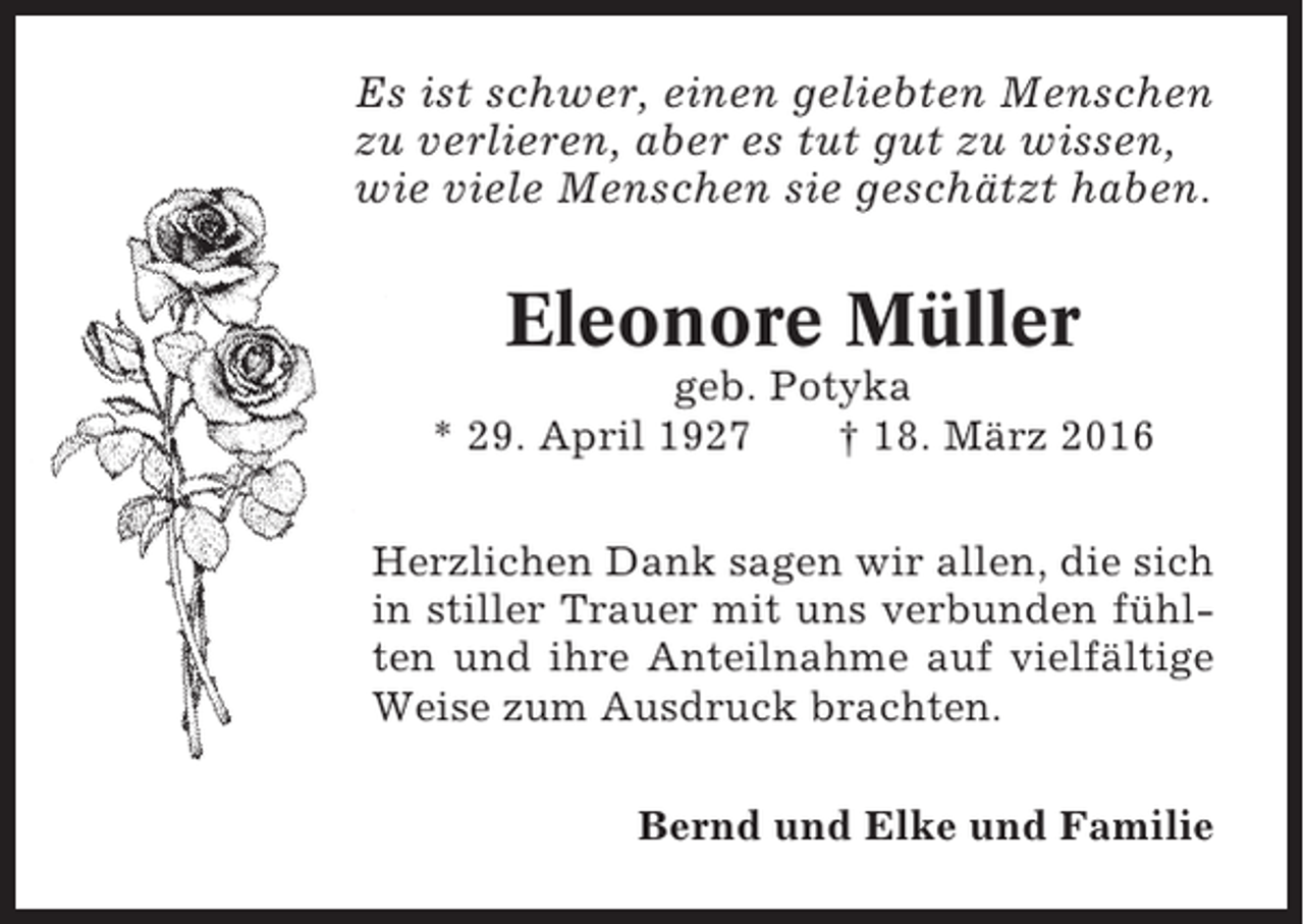 <p>Es ist schwer, einen geliebten Menschen<br />zu verlieren, aber es tut gut zu wissen,<br />wie viele Menschen sie geschätzt haben.</p><p>Eleonore Müller<br />geb. Potyka<br />* 29. April 1927<br />† 18. März 2016<br />Herzlichen Dank sagen wir allen, die sich<br />in stiller Trauer mit uns verbunden fühlten und ihre Anteilnahme auf vielfältige<br />Weise zum Ausdruck brachten.<br />Bernd und Elke und Familie</p>