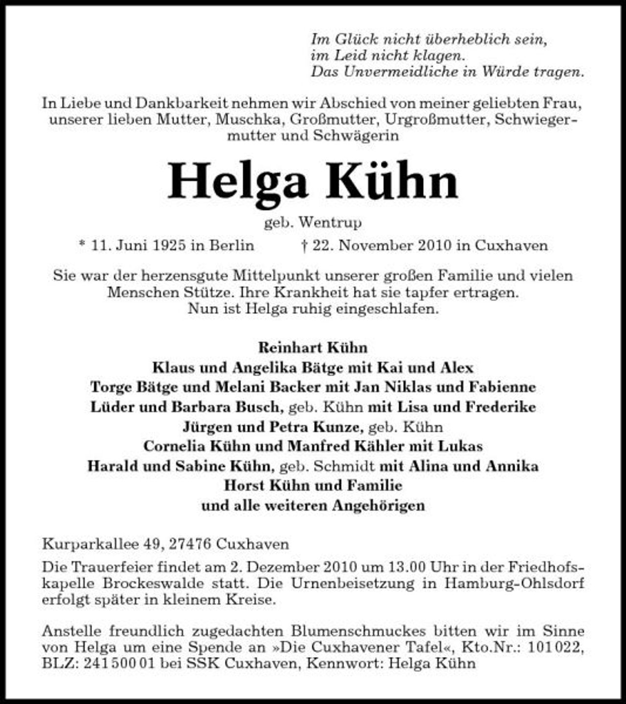 <p>Im Glück nicht überheblich sein, im Leid nicht klagen. Das Unvermeidliche in Würde tragen. In Liebe und Dankbarkeit nehmen wir Abschied von meiner geliebten Frau, unserer lieben Mutter, Muschka, Großmutter, Urgroßmutter, Schwiegermutter und Schwägerin</p><p>Helga Kühn<br />geb. Wentrup * 11. Juni 1925 in Berlin † 22. November 2010 in Cuxhaven Sie war der herzensgute Mittelpunkt unserer großen Familie und vielen Menschen Stütze. Ihre Krankheit hat sie tapfer ertragen. Nun ist Helga ruhig eingeschlafen. Reinhart Kühn Klaus und Angelika Bätge mit Kai und Alex Torge Bätge und Melani Backer mit Jan Niklas und Fabienne Lüder und Barbara Busch, geb. Kühn mit Lisa und Frederike Jürgen und Petra Kunze, geb. Kühn Cornelia Kühn und Manfred Kähler mit Lukas Harald und Sabine Kühn, geb. Schmidt mit Alina und Annika Horst Kühn und Familie und alle weiteren Angehörigen Kurparkallee 49, 27476 Cuxhaven Die Trauerfeier findet am 2. Dezember 2010 um 13.00 Uhr in der Friedhofskapelle Brockeswalde statt. Die Urnenbeisetzung in Hamburg-Ohlsdorf erfolgt später in kleinem Kreise. Anstelle freundlich zugedachten Blumenschmuckes bitten wir im Sinne von Helga um eine Spende an »Die Cuxhavener Tafel«, Kto.Nr.: 101 022, BLZ: 241 501 bei SSK Cuxhaven, Kennwort: Helga Kühn</p>