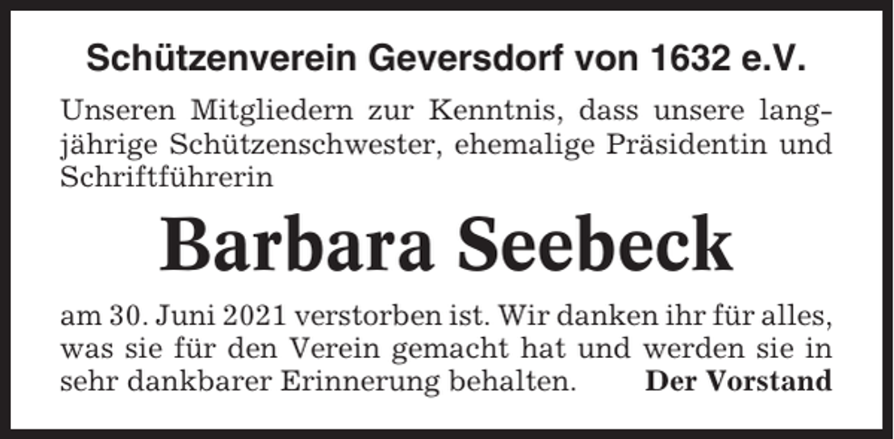 <p>Schützenverein Geversdorf von 1632 e.V.<br />Unseren Mitgliedern zur Kenntnis, dass unsere langjährige Schützenschwester, ehemalige Präsidentin und<br />Schriftführerin</p><p>Barbara Seebeck<br />am 30. Juni 2021 verstorben ist. Wir danken ihr für alles,<br />was sie für den Verein gemacht hat und werden sie in<br />sehr dankbarer Erinnerung behalten.<br />Der Vorstand</p>