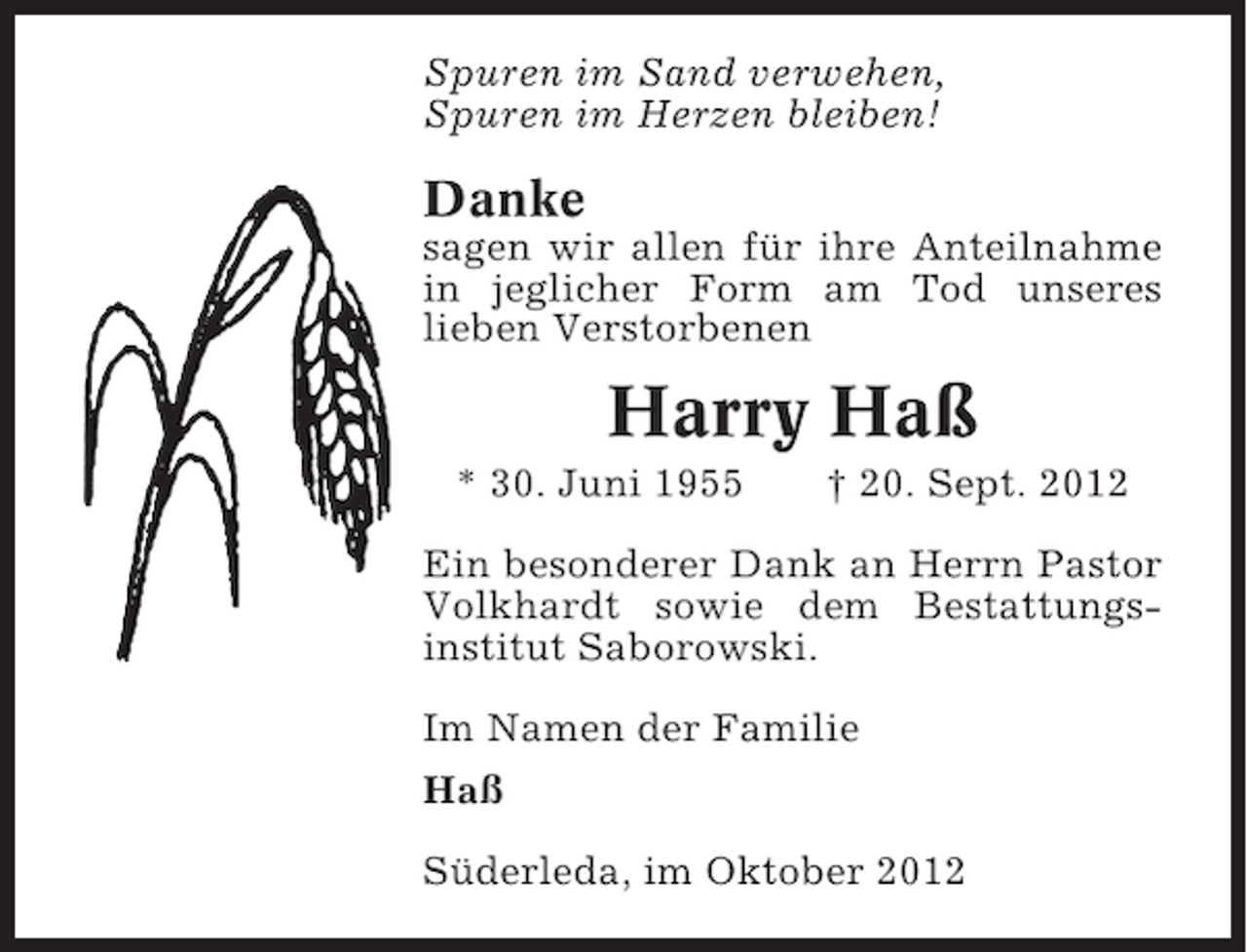 <p>Spuren im Sand verwehen,<br />Spuren im Herzen bleiben!</p><p>Danke<br />sagen wir allen für ihre Anteilnahme<br />in jeglicher Form am Tod unseres<br />lieben Verstorbenen</p><p>Harry Haß<br />* 30. Juni 1955</p><p>† 20. Sept. 2012</p><p>Ein besonderer Dank an Herrn Pastor<br />Volkhardt sowie dem Bestattungsinstitut Saborowski.<br />Im Namen der Familie<br />Haß<br />Süderleda, im Oktober 2012</p>