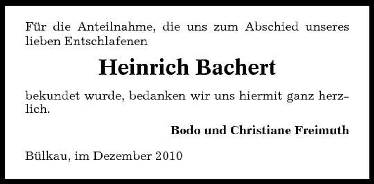 <p>Für die Anteilnahme, die uns zum Abschied unseres lieben Entschlafenen</p><p>Heinrich Bachert<br />bekundet wurde, bedanken wir uns hiermit ganz herzlich. Bodo und Christiane Freimuth Bülkau, im Dezember 2010</p>