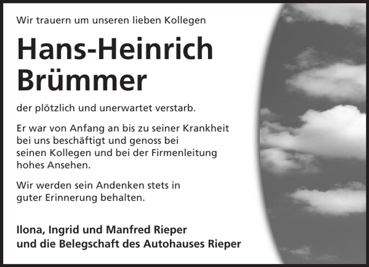 <p>Wir trauern um unseren lieben Kollegen</p><p>Hans-Heinrich<br />Brümmer<br />der plötzlich und unerwartet verstarb.<br />Er war von Anfang an bis zu seiner Krankheit<br />bei uns beschäftigt und genoss bei<br />seinen Kollegen und bei der Firmenleitung<br />hohes Ansehen.<br />Wir werden sein Andenken stets in<br />guter Erinnerung behalten.</p><p>Ilona, Ingrid und Manfred Rieper<br />und die Belegschaft des Autohauses Rieper</p>