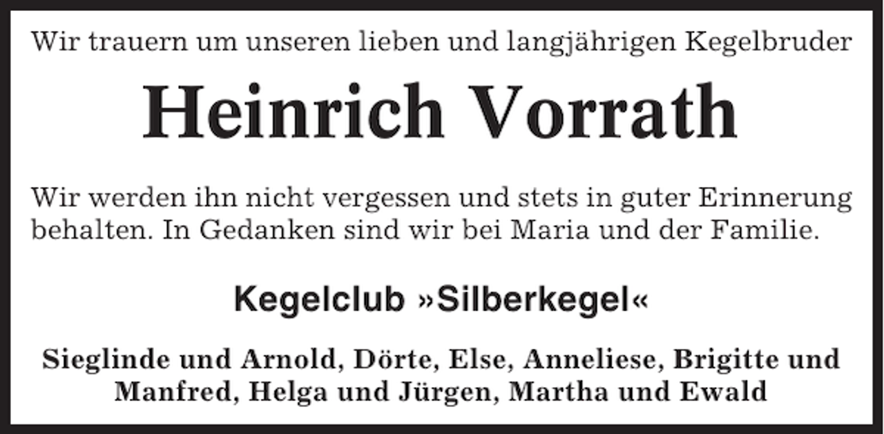 <p>Wir trauern um unseren lieben und langjährigen Kegelbruder</p><p>Heinrich Vorrath<br />Wir werden ihn nicht vergessen und stets in guter Erinnerung<br />behalten. In Gedanken sind wir bei Maria und der Familie.</p><p>Kegelclub »Silberkegel«<br />Sieglinde und Arnold, Dörte, Else, Anneliese, Brigitte und<br />Manfred, Helga und Jürgen, Martha und Ewald</p>