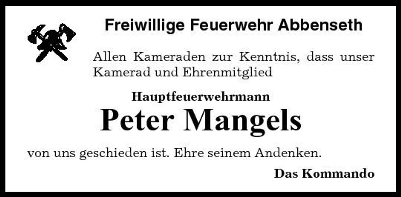 <p>Freiwillige Feuerwehr Abbenseth<br />Allen Kameraden zur Kenntnis, dass unser Kamerad und Ehrenmitglied Hauptfeuerwehrmann</p><p>Peter Mangels<br />von uns geschieden ist. Ehre seinem Andenken. Das Kommando</p>