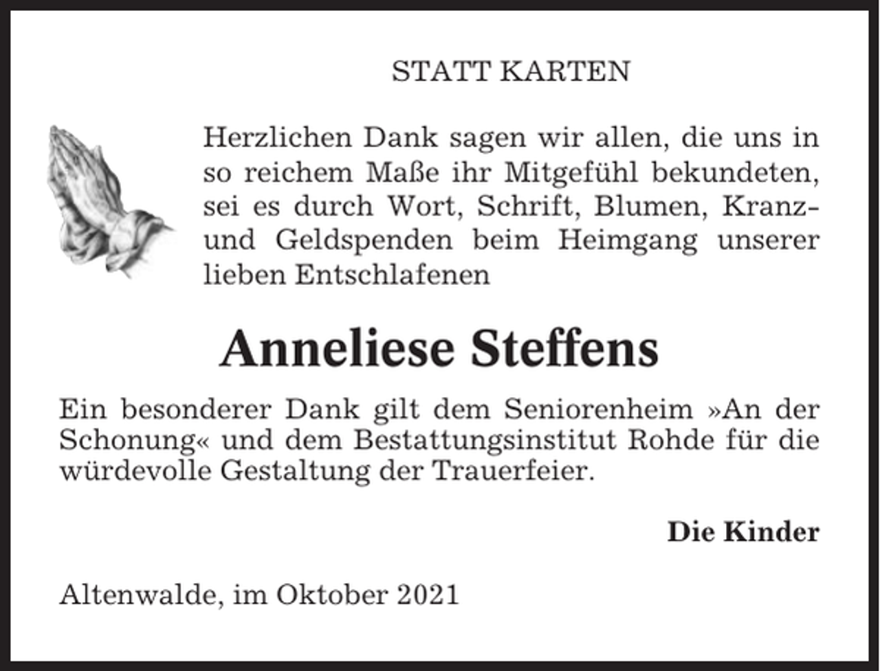 <p>STATT KARTEN<br />Herzlichen Dank sagen wir allen, die uns in<br />so reichem Maße ihr Mitgefühl bekundeten,<br />sei es durch Wort, Schrift, Blumen, Kranzund Geldspenden beim Heimgang unserer<br />lieben Entschlafenen</p><p>Anneliese Steffens<br />Ein besonderer Dank gilt dem Seniorenheim »An der<br />Schonung« und dem Bestattungsinstitut Rohde für die<br />würdevolle Gestaltung der Trauerfeier.<br />Die Kinder<br />Altenwalde, im Oktober 2021</p>