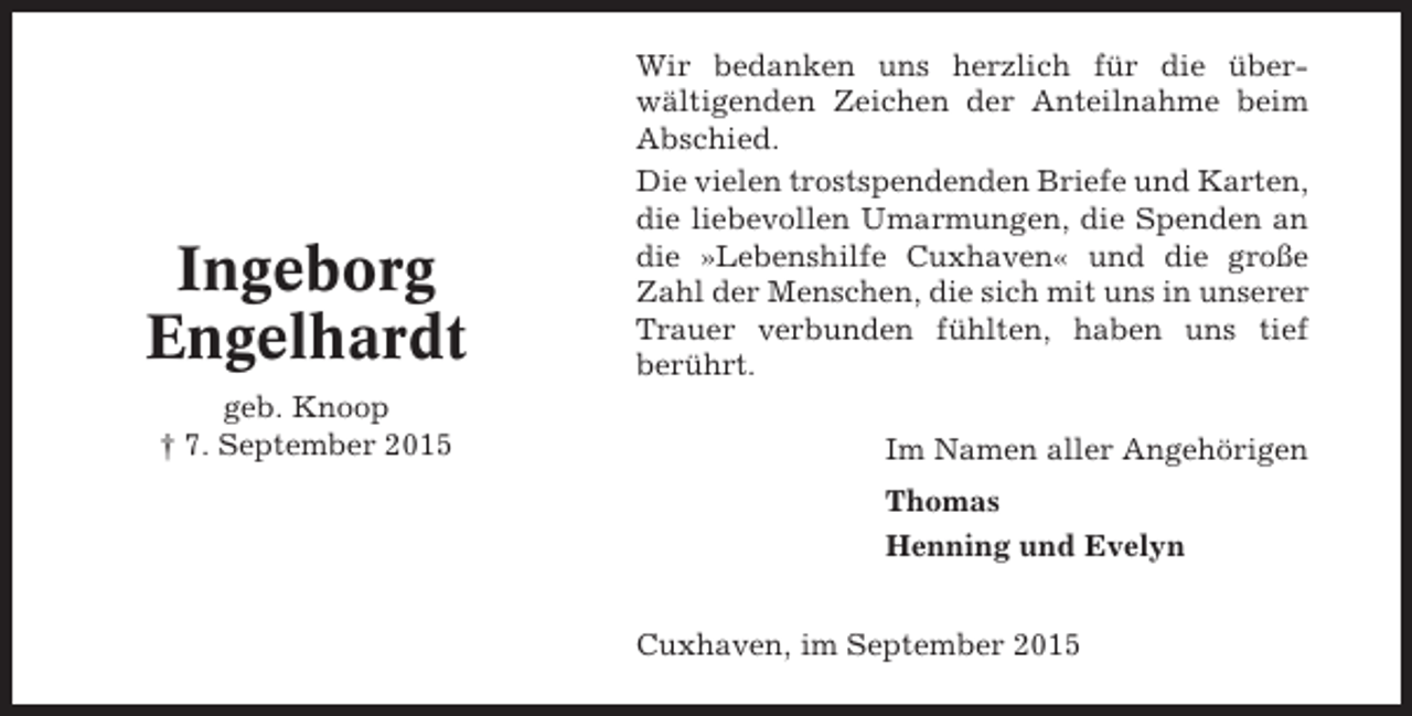 <p>Ingeborg<br />Engelhardt<br />geb. Knoop<br />† 7. September 2015</p><p>Wir bedanken uns herzlich für die überwältigenden Zeichen der Anteilnahme beim<br />Abschied.<br />Die vielen trostspendenden Briefe und Karten,<br />die liebevollen Umarmungen, die Spenden an<br />die »Lebenshilfe Cuxhaven« und die große<br />Zahl der Menschen, die sich mit uns in unserer<br />Trauer verbunden fühlten, haben uns tief<br />berührt.<br />Im Namen aller Angehörigen<br />Thomas<br />Henning und Evelyn<br />Cuxhaven, im September 2015</p>