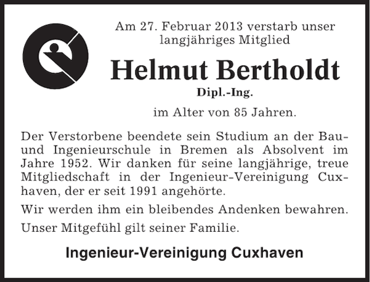 <p>Am 27. Februar 2013 verstarb unser<br />langjähriges Mitglied</p><p>Helmut Bertholdt<br />Dipl.-Ing.</p><p>im Alter von 85 Jahren.<br />Der Verstorbene beendete sein Studium an der Bauund Ingenieurschule in Bremen als Absolvent im<br />Jahre 1952. Wir danken für seine langjährige, treue<br />Mitgliedschaft in der Ingenieur-Vereinigung Cuxhaven, der er seit 1991 angehörte.<br />Wir werden ihm ein bleibendes Andenken bewahren.<br />Unser Mitgefühl gilt seiner Familie.</p><p>Ingenieur-Vereinigung Cuxhaven</p>
