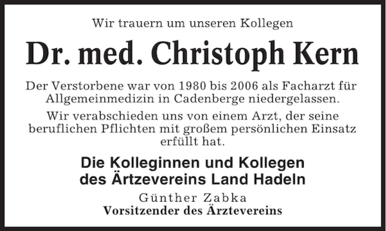 <p>Wir trauern um unseren Kollegen</p><p>Dr. med. Christoph Kern<br />Der Verstorbene war von 1980 bis 2006 als Facharzt für<br />Allgemeinmedizin in Cadenberge niedergelassen.<br />Wir verabschieden uns von einem Arzt, der seine<br />beruflichen Pflichten mit großem persönlichen Einsatz<br />erfüllt hat.</p><p>Die Kolleginnen und Kollegen<br />des Ärtzevereins Land Hadeln<br />Günther Zabka<br />Vorsitzender des Ärztevereins</p>