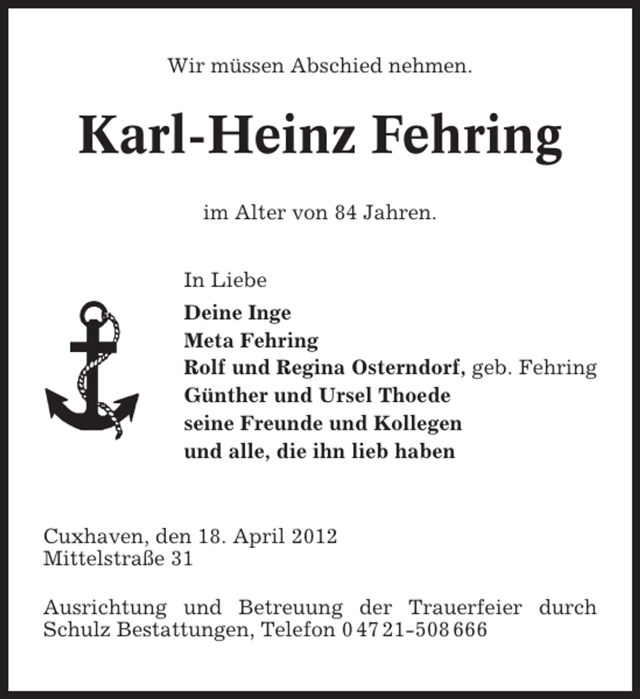 <p>Wir müssen Abschied nehmen.</p><p>Karl-Heinz Fehring<br />im Alter von 84 Jahren.<br />In Liebe<br />Deine Inge<br />Meta Fehring<br />Rolf und Regina Osterndorf, geb. Fehring<br />Günther und Ursel Thoede<br />seine Freunde und Kollegen<br />und alle, die ihn lieb haben</p><p>Cuxhaven, den 18. April 2012<br />Mittelstraße 31<br />Ausrichtung und Betreuung der Trauerfeier durch<br />Schulz Bestattungen, Telefon 0 47 21-508 666</p>
