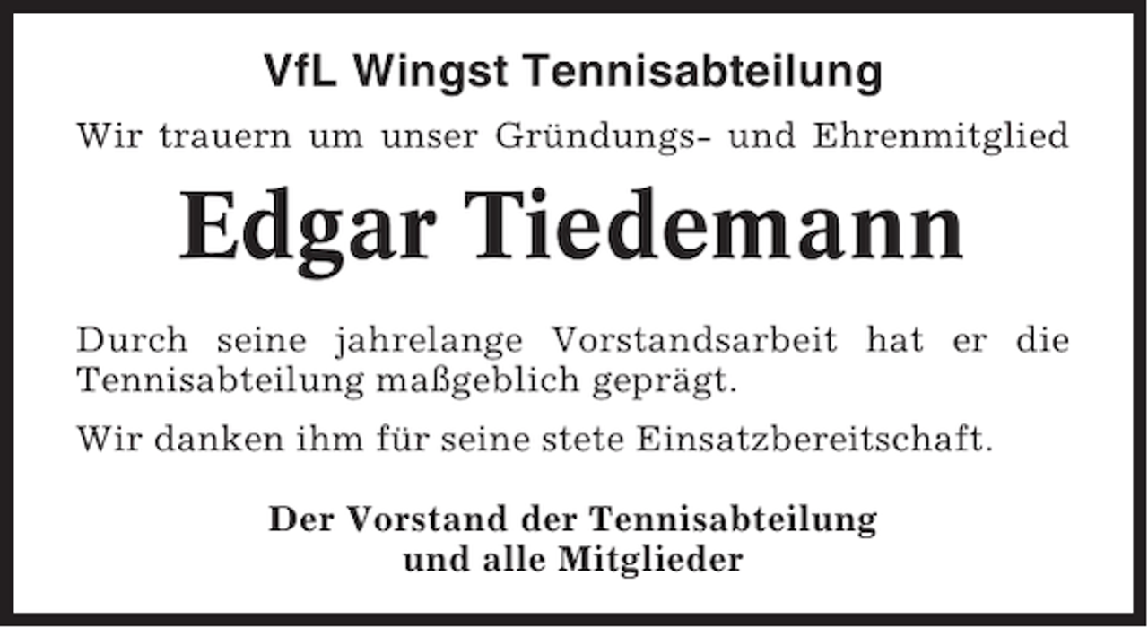 <p>VfL Wingst Tennisabteilung<br />Wir trauern um unser Gründungs- und Ehrenmitglied</p><p>Edgar Tiedemann<br />Durch seine jahrelange Vorstandsarbeit hat er die<br />Tennisabteilung maßgeblich geprägt.<br />Wir danken ihm für seine stete Einsatzbereitschaft.<br />Der Vorstand der Tennisabteilung<br />und alle Mitglieder</p>