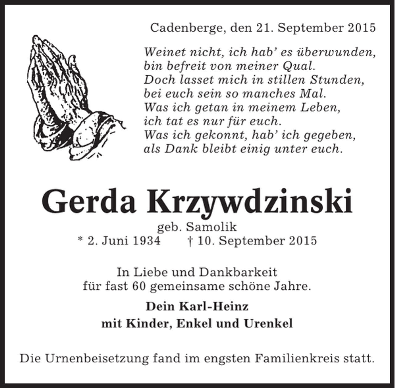 <p>Cadenberge, den 21. September 2015<br />Weinet nicht, ich hab’ es überwunden,<br />bin befreit von meiner Qual.<br />Doch lasset mich in stillen Stunden,<br />bei euch sein so manches Mal.<br />Was ich getan in meinem Leben,<br />ich tat es nur für euch.<br />Was ich gekonnt, hab’ ich gegeben,<br />als Dank bleibt einig unter euch.</p><p>Gerda Krzywdzinski<br />geb. Samolik<br />* 2. Juni 1934<br />† 10. September 2015<br />In Liebe und Dankbarkeit<br />für fast 60 gemeinsame schöne Jahre.<br />Dein Karl-Heinz<br />mit Kinder, Enkel und Urenkel<br />Die Urnenbeisetzung fand im engsten Familienkreis statt.</p>