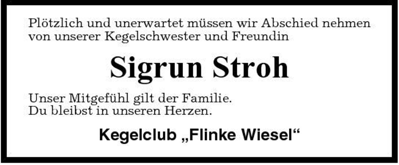 <p>Plötzlich und unerwartet müssen wir Abschied nehmen von unserer Kegelschwester und Freundin</p><p>Sigrun Stroh<br />Unser Mitgefühl gilt der Familie. Du bleibst in unseren Herzen.</p><p>Kegelclub „Flinke Wiesel“</p>