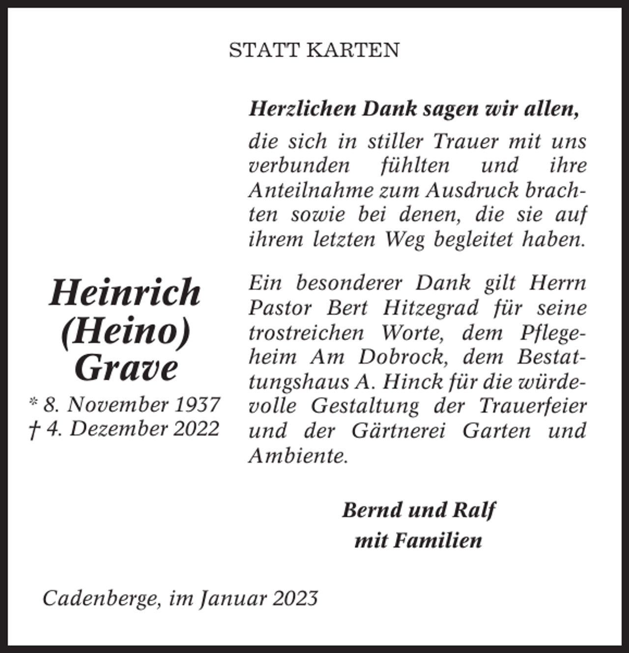 <p>STATT KARTEN<br />Herzlichen Dank sagen wir allen,<br />die sich in stiller Trauer mit uns<br />verbunden fühlten und ihre<br />Anteilnahme zum Ausdruck brachten sowie bei denen, die sie auf<br />ihrem letzten Weg begleitet haben.</p><p>Heinrich<br />(Heino)<br />Grave<br />* 8. November 1937<br />† 4. Dezember 2022</p><p>Ein besonderer Dank gilt Herrn<br />Pastor Bert Hitzegrad für seine<br />trostreichen Worte, dem Pflegeheim Am Dobrock, dem Bestattungshaus A. Hinck für die würdevolle Gestaltung der Trauerfeier<br />und der Gärtnerei Garten und<br />Ambiente.<br />Bernd und Ralf<br />mit Familien</p><p>Cadenberge, im Januar 2023</p>