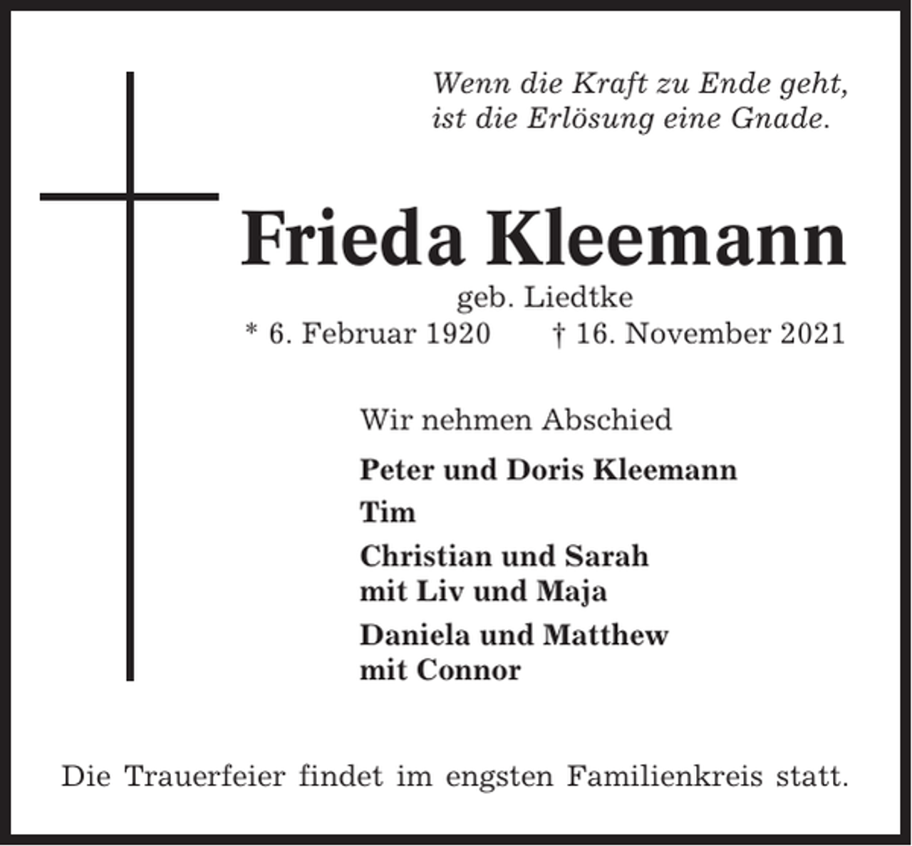<p>Wenn die Kraft zu Ende geht,<br />ist die Erlösung eine Gnade.</p><p>Frieda Kleemann<br />geb. Liedtke<br />* 6. Februar 1920<br />† 16. November 2021<br />Wir nehmen Abschied<br />Peter und Doris Kleemann<br />Tim<br />Christian und Sarah<br />mit Liv und Maja<br />Daniela und Matthew<br />mit Connor</p><p>Die Trauerfeier findet im engsten Familienkreis statt.</p>
