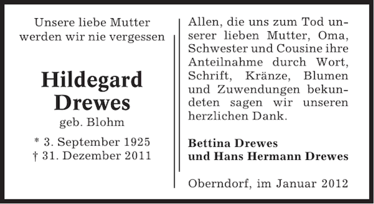<p>geb. Blohm</p><p>Allen, die uns zum Tod unserer lieben Mutter, Oma,<br />Schwester und Cousine ihre<br />Anteilnahme durch Wort,<br />Schrift, Kränze, Blumen<br />und Zuwendungen bekundeten sagen wir unseren<br />herzlichen Dank.</p><p>* 3. September 1925<br />† 31. Dezember 2011</p><p>Bettina Drewes<br />und Hans Hermann Drewes</p><p>Unsere liebe Mutter<br />werden wir nie vergessen</p><p>Hildegard<br />Drewes</p><p>Oberndorf, im Januar 2012</p>