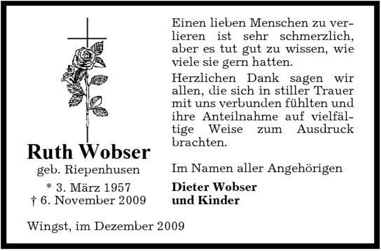 <p>Ruth Wobser<br />geb. Riepenhusen * 3. März 1957 † 6. November 2009</p><p>Einen lieben Menschen zu verlieren ist sehr schmerzlich, aber es tut gut zu wissen, wie viele sie gern hatten. Herzlichen Dank sagen wir allen, die sich in stiller Trauer mit uns verbunden fühlten und ihre Anteilnahme auf vielfältige Weise zum Ausdruck brachten. Im Namen aller Angehörigen Dieter Wobser und Kinder</p><p>Wingst, im Dezember 2009</p>