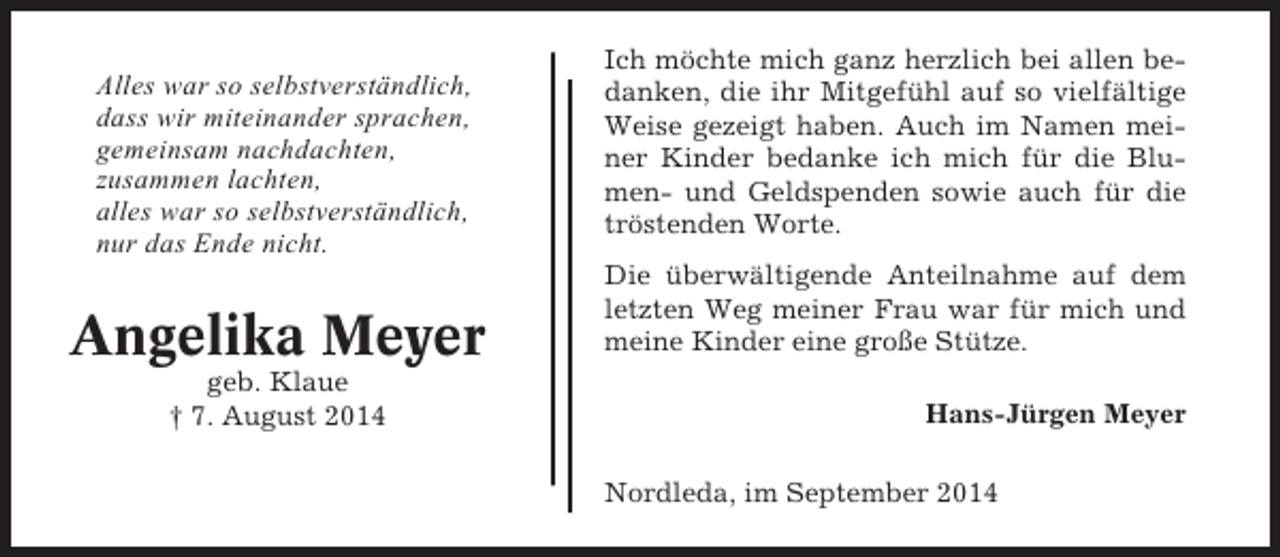 <p>Alles war so selbstverständlich,<br />dass wir miteinander sprachen,<br />gemeinsam nachdachten,<br />zusammen lachten,<br />alles war so selbstverständlich,<br />nur das Ende nicht.</p><p>Angelika Meyer<br />geb. Klaue<br />† 7. August 2014</p><p>Ich möchte mich ganz herzlich bei allen bedanken, die ihr Mitgefühl auf so vielfältige<br />Weise gezeigt haben. Auch im Namen meiner Kinder bedanke ich mich für die Blumen- und Geldspenden sowie auch für die<br />tröstenden Worte.<br />Die überwältigende Anteilnahme auf dem<br />letzten Weg meiner Frau war für mich und<br />meine Kinder eine große Stütze.<br />Hans-Jürgen Meyer<br />Nordleda, im September 2014</p>