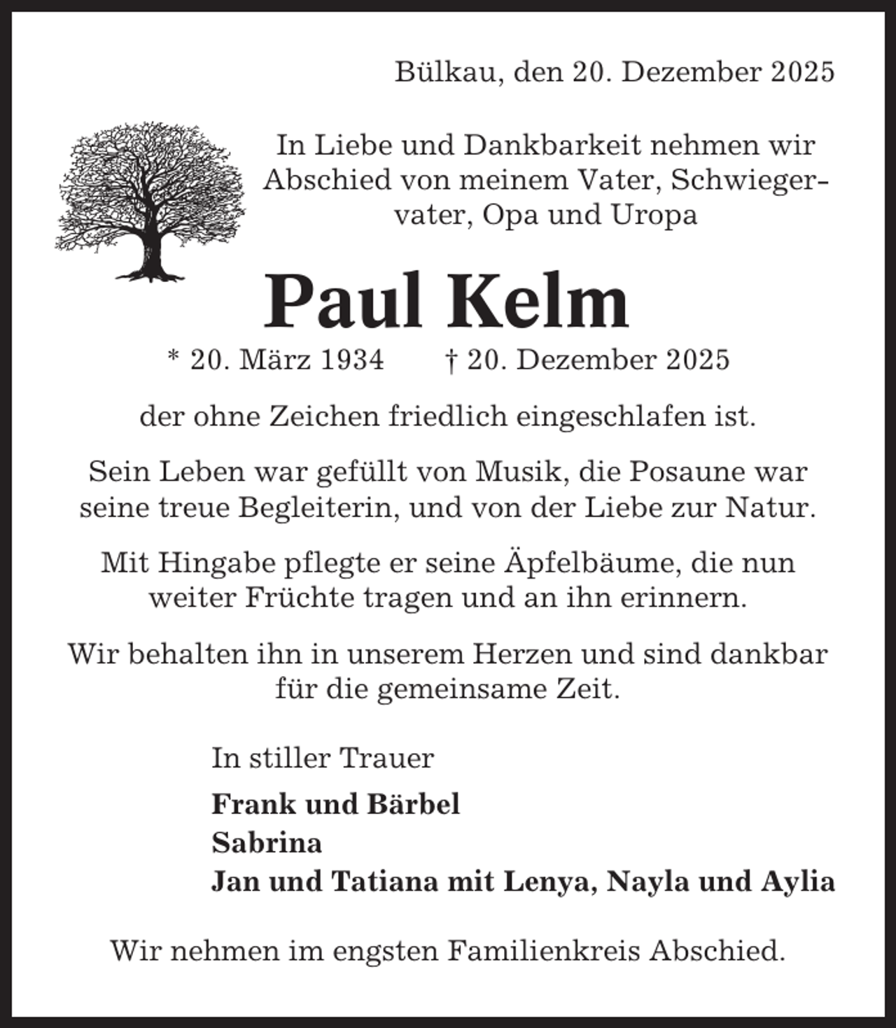 <p>Bülkau, den 20. Dezember 2025<br />In Liebe und Dankbarkeit nehmen wir<br />Abschied von meinem Vater, Schwiegervater, Opa und Uropa</p><p>Paul Kelm<br />* 20. März 1934</p><p>† 20. Dezember 2025</p><p>der ohne Zeichen friedlich eingeschlafen ist.<br />Sein Leben war gefüllt von Musik, die Posaune war<br />seine treue Begleiterin, und von der Liebe zur Natur.<br />Mit Hingabe pflegte er seine Äpfelbäume, die nun<br />weiter Früchte tragen und an ihn erinnern.<br />Wir behalten ihn in unserem Herzen und sind dankbar<br />für die gemeinsame Zeit.<br />In stiller Trauer<br />Frank und Bärbel<br />Sabrina<br />Jan und Tatiana mit Lenya, Nayla und Aylia<br />Wir nehmen im engsten Familienkreis Abschied.</p>