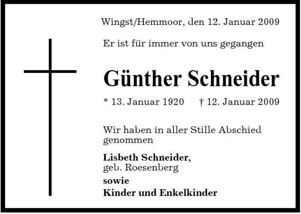 <p>Wingst/Hemmoor, den 12. Januar 2009 Er ist für immer von uns gegangen</p><p>Günther Schneider<br />* 13. Januar 1920 † 12. Januar 2009 Wir haben in aller Stille Abschied genommen Lisbeth Schneider, geb. Roesenberg sowie Kinder und Enkelkinder</p>