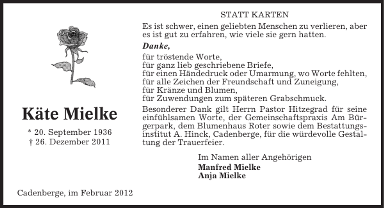 <p>STATT KARTEN<br />Es ist schwer, einen geliebten Menschen zu verlieren, aber<br />es ist gut zu erfahren, wie viele sie gern hatten.</p><p>Danke,</p><p>Käte Mielke<br />* 20. September 1936<br />† 26. Dezember 2011</p><p>für tröstende Worte,<br />für ganz lieb geschriebene Briefe,<br />für einen Händedruck oder Umarmung, wo Worte fehlten,<br />für alle Zeichen der Freundschaft und Zuneigung,<br />für Kränze und Blumen,<br />für Zuwendungen zum späteren Grabschmuck.<br />Besonderer Dank gilt Herrn Pastor Hitzegrad für seine<br />einfühlsamen Worte, der Gemeinschaftspraxis Am Bürgerpark, dem Blumenhaus Roter sowie dem Bestattungsinstitut A. Hinck, Cadenberge, für die würdevolle Gestaltung der Trauerfeier.<br />Im Namen aller Angehörigen<br />Manfred Mielke<br />Anja Mielke</p><p>Cadenberge, im Februar 2012</p>