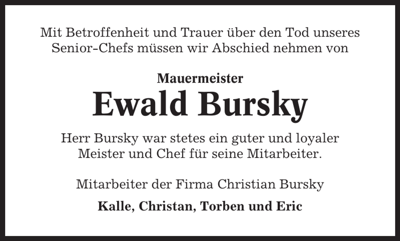 <p>Mit Betroffenheit und Trauer über den Tod unseres<br />Senior-Chefs müssen wir Abschied nehmen von<br />Mauermeister</p><p>Ewald Bursky<br />Herr Bursky war stetes ein guter und loyaler<br />Meister und Chef für seine Mitarbeiter.<br />Mitarbeiter der Firma Christian Bursky<br />Kalle, Christan, Torben und Eric</p>