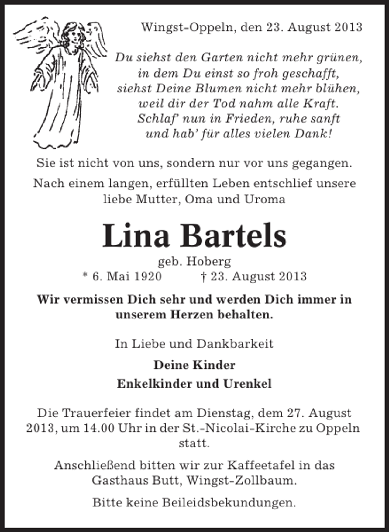 <p>Wingst-Oppeln, den 23. August 2013<br />Du siehst den Garten nicht mehr grünen,<br />in dem Du einst so froh geschafft,<br />siehst Deine Blumen nicht mehr blühen,<br />weil dir der Tod nahm alle Kraft.<br />Schlaf’ nun in Frieden, ruhe sanft<br />und hab’ für alles vielen Dank!<br />Sie ist nicht von uns, sondern nur vor uns gegangen.<br />Nach einem langen, erfüllten Leben entschlief unsere<br />liebe Mutter, Oma und Uroma</p><p>Lina Bartels<br />geb. Hoberg<br />* 6. Mai 1920<br />† 23. August 2013<br />Wir vermissen Dich sehr und werden Dich immer in<br />unserem Herzen behalten.<br />In Liebe und Dankbarkeit<br />Deine Kinder<br />Enkelkinder und Urenkel<br />Die Trauerfeier findet am Dienstag, dem 27. August<br />2013, um 14.00 Uhr in der St.-Nicolai-Kirche zu Oppeln<br />statt.<br />Anschließend bitten wir zur Kaffeetafel in das<br />Gasthaus Butt, Wingst-Zollbaum.<br />Bitte keine Beileidsbekundungen.</p>