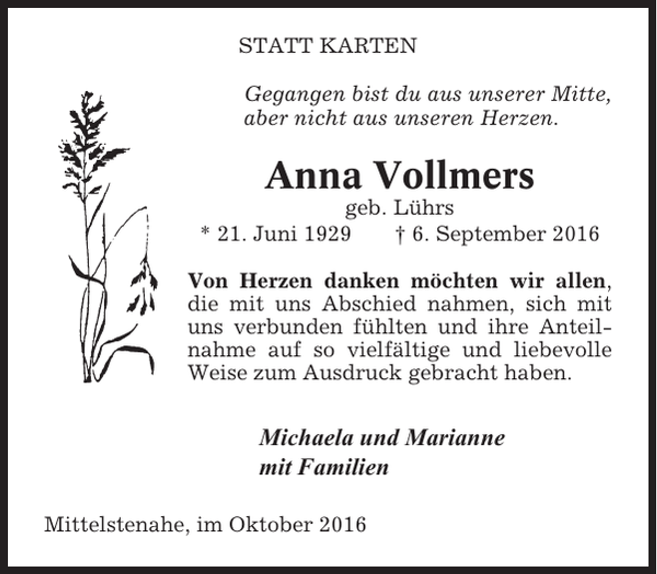 <p>STATT KARTEN<br />Gegangen bist du aus unserer Mitte,<br />aber nicht aus unseren Herzen.</p><p>Anna Vollmers<br />geb. Lührs<br />* 21. Juni 1929<br />† 6. September 2016<br />Von Herzen danken möchten wir allen,<br />die mit uns Abschied nahmen, sich mit<br />uns verbunden fühlten und ihre Anteilnahme auf so vielfältige und liebevolle<br />Weise zum Ausdruck gebracht haben.</p><p>Michaela und Marianne<br />mit Familien<br />Mittelstenahe, im Oktober 2016</p>