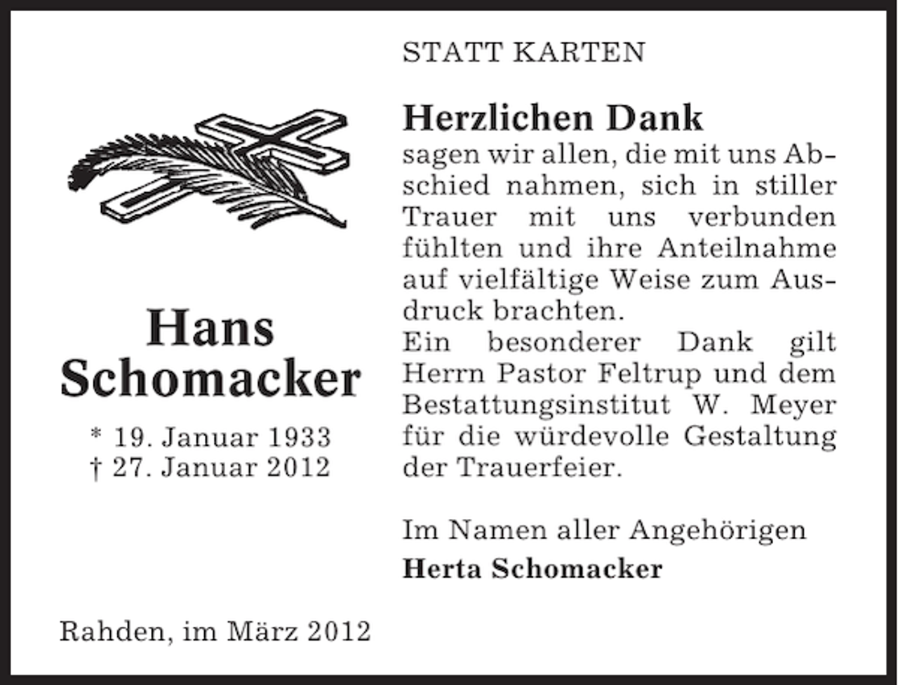 <p>STATT KARTEN</p><p>Herzlichen Dank</p><p>Hans<br />Schomacker<br />* 19. Januar 1933<br />† 27. Januar 2012</p><p>sagen wir allen, die mit uns Abschied nahmen, sich in stiller<br />Trauer mit uns verbunden<br />fühlten und ihre Anteilnahme<br />auf vielfältige Weise zum Ausdruck brachten.<br />Ein besonderer Dank gilt<br />Herrn Pastor Feltrup und dem<br />Bestattungsinstitut W. Meyer<br />für die würdevolle Gestaltung<br />der Trauerfeier.<br />Im Namen aller Angehörigen<br />Herta Schomacker</p><p>Rahden, im März 2012</p>