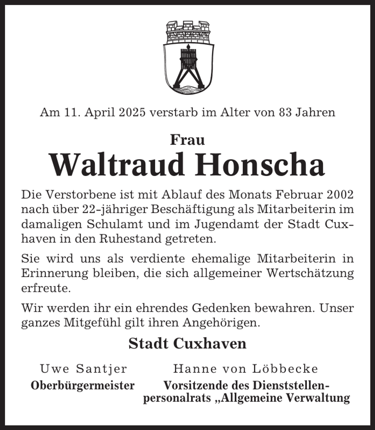 <p>Am 11. April 2025 verstarb im Alter von 83 Jahren</p><p>Frau</p><p>Waltraud Honscha<br />Die Verstorbene ist mit Ablauf des Monats Februar 2002<br />nach über 22-jähriger Beschäftigung als Mitarbeiterin im<br />damaligen Schulamt und im Jugendamt der Stadt Cuxhaven in den Ruhestand getreten.<br />Sie wird uns als verdiente ehemalige Mitarbeiterin in<br />Erinnerung bleiben, die sich allgemeiner Wertschätzung<br />erfreute.<br />Wir werden ihr ein ehrendes Gedenken bewahren. Unser<br />ganzes Mitgefühl gilt ihren Angehörigen.</p><p>Stadt Cuxhaven<br />Uwe Santjer<br />Oberbürgermeister</p><p>Hanne von Löbbecke<br />Vorsitzende des Dienststellenpersonalrats „Allgemeine Verwaltung</p>