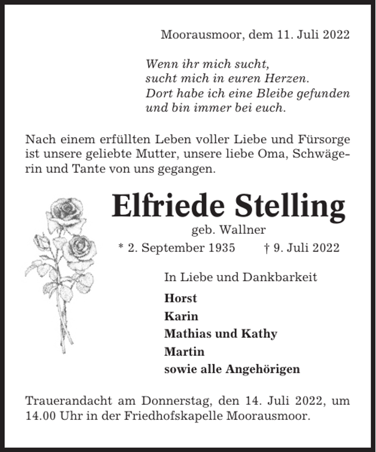 <p>Moorausmoor, dem 11. Juli 2022<br />Wenn ihr mich sucht,<br />sucht mich in euren Herzen.<br />Dort habe ich eine Bleibe gefunden<br />und bin immer bei euch.<br />Nach einem erfüllten Leben voller Liebe und Fürsorge<br />ist unsere geliebte Mutter, unsere liebe Oma, Schwägerin und Tante von uns gegangen.</p><p>Elfriede Stelling<br />geb. Wallner<br />* 2. September 1935<br />† 9. Juli 2022<br />In Liebe und Dankbarkeit<br />Horst<br />Karin<br />Mathias und Kathy<br />Martin<br />sowie alle Angehörigen<br />Trauerandacht am Donnerstag, den 14. Juli 2022, um<br />14.00 Uhr in der Friedhofskapelle Moorausmoor.</p>