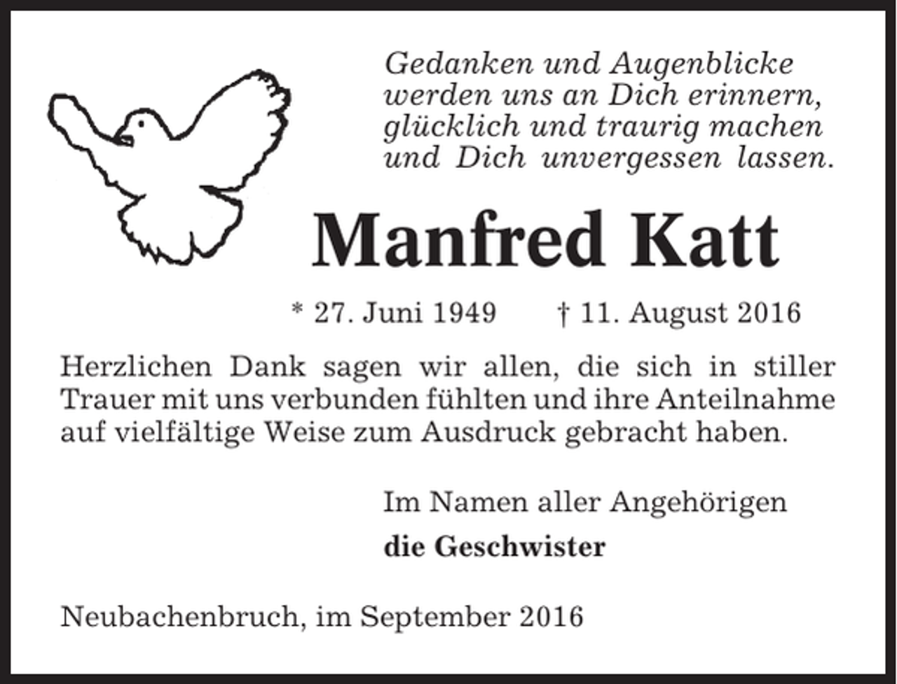 <p>Gedanken und Augenblicke<br />werden uns an Dich erinnern,<br />glücklich und traurig machen<br />und Dich unvergessen lassen.</p><p>Manfred Katt<br />* 27. Juni 1949</p><p>† 11. August 2016</p><p>Herzlichen Dank sagen wir allen, die sich in stiller<br />Trauer mit uns verbunden fühlten und ihre Anteilnahme<br />auf vielfältige Weise zum Ausdruck gebracht haben.<br />Im Namen aller Angehörigen<br />die Geschwister<br />Neubachenbruch, im September 2016</p>